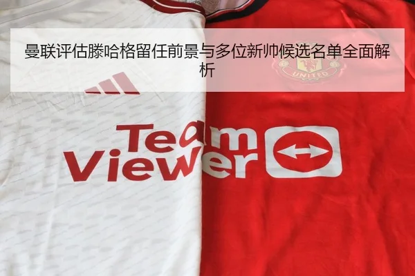 曼联评估滕哈格留任前景与多位新帅候选名单全面解析