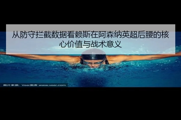 从防守拦截数据看赖斯在阿森纳英超后腰的核心价值与战术意义