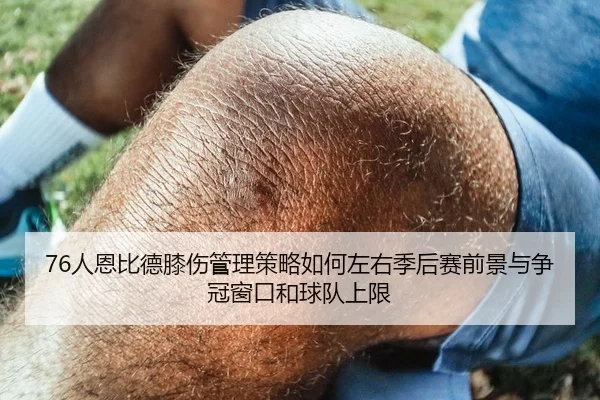 76人恩比德膝伤管理策略如何左右季后赛前景与争冠窗口和球队上限