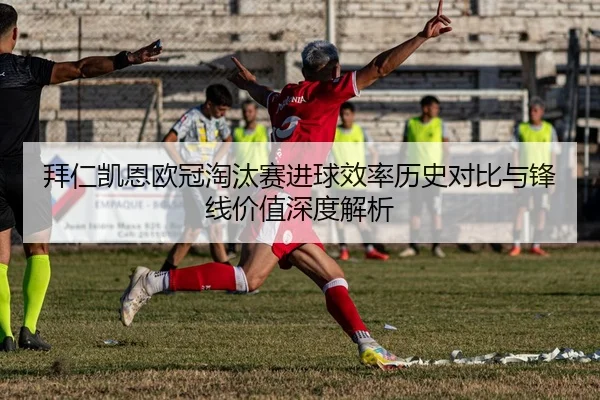 拜仁凯恩欧冠淘汰赛进球效率历史对比与锋线价值深度解析