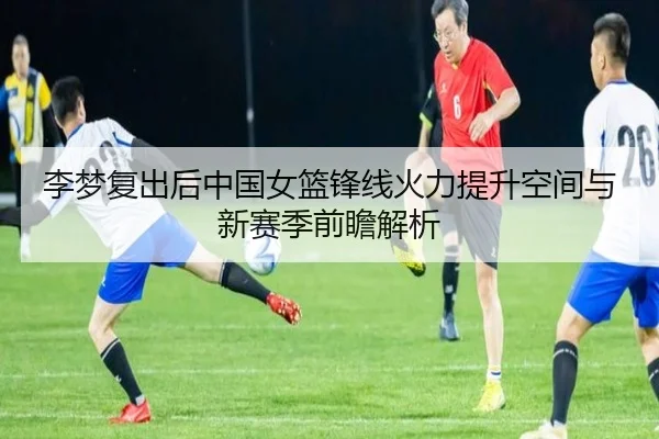 李梦复出后中国女篮锋线火力提升空间与新赛季前瞻解析