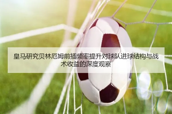 皇马研究贝林厄姆前插频率提升对球队进球结构与战术收益的深度观察