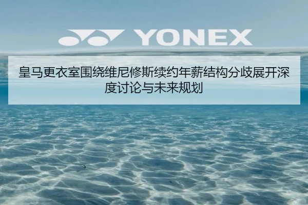 皇马更衣室围绕维尼修斯续约年薪结构分歧展开深度讨论与未来规划