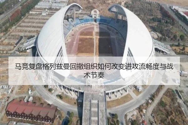 马竞复盘格列兹曼回撤组织如何改变进攻流畅度与战术节奏