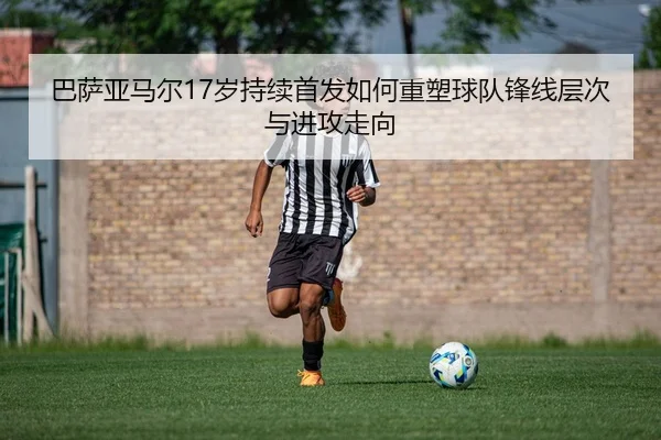 巴萨亚马尔17岁持续首发如何重塑球队锋线层次与进攻走向